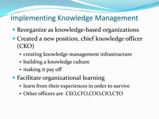 Implementing Knowledge Management
 Reorganize as knowledge-based organizations
 Created a new position, chief knowledge officer
  (CKO)
   creating knowledge management infrastructure
   building a knowledge culture
   making it pay off
 Facilitate organizational learning
   learn from their experiences in order to survive
   Other officers are CEO,CFO,COO,CIO,CTO
 