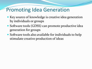 Promoting Idea Generation
 Key source of knowledge is creative idea generation
  by individuals or groups
 Software tools (GDSS) can promote productive idea
  generation for groups
 Software tools also available for individuals to help
  stimulate creative production of ideas
 