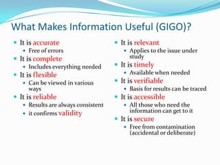 What Makes Information Useful (GIGO)?
 It is accurate                      It is relevant
    Free of errors                      Applies to the issue under
 It is complete                          study
    Includes everything needed       It is timely
                                         Available when needed
 It is flexible
    Can be viewed in various         It is verifiable
     ways                                Basis for results can be traced
 It is reliable                      It is accessible
    Results are always consistent       All those who need the
    it confirms validity
                                          information can get to it
                                      It is secure
                                         Free from contamination
                                          (accidental or deliberate)
 