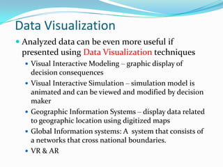 Data Visualization
 Analyzed data can be even more useful if
  presented using Data Visualization techniques
   Visual Interactive Modeling – graphic display of
      decision consequences
     Visual Interactive Simulation – simulation model is
      animated and can be viewed and modified by decision
      maker
     Geographic Information Systems – display data related
      to geographic location using digitized maps
     Global Information systems: A system that consists of
      a networks that cross national boundaries.
     VR & AR
 