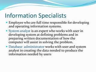 Information Specialists
 Employee who are full time responsible for developing
  and operating information systems.
 System analyst is an expert who works with user in
  developing system at defining problems and in
  preparing written documentation of how the
  computer will assist in solving the problem.
 Database administrator works with user and system
  analyst in creating the data needed to produce the
  information needed by users
 