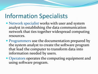 Information Specialists
 Network specialist works with user and system
  analyst in establishing the data communication
  network that ties together widespread computing
  resources.
 Programmers use the documentation prepared by
  the system analyst to create the software program
  that lead the computer to transform data into
  information needed by users.
 Operators operates the computing equipment and
  using software program.
 
