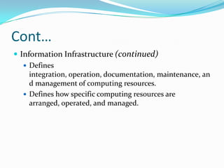 Cont…
 Information Infrastructure (continued)
    Defines
     integration, operation, documentation, maintenance, an
     d management of computing resources.
    Defines how specific computing resources are
     arranged, operated, and managed.
 