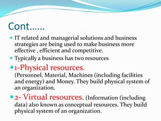 Cont……
 IT related and managerial solutions and business
  strategies are being used to make business more
  effective , efficient and competitive.
 Typically a business has two resources
 1-Physical resources.
 (Personnel, Material, Machines (including facilities
 and energy) and Money. They build physical system of
 an organization.
 2- Virtual resources. (Information (including
 data) also known as conceptual resources. They build
 physical system of an organization.
 