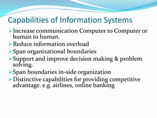 Capabilities of Information Systems
Increase communication Computer to Computer or
 human to human.
Reduce information overload
Span organizational boundaries
Support and improve decision making & problem
 solving.
Span boundaries in-side organization
Distinctive capabilities for providing competitive
 advantage. e.g. airlines, online banking
 
