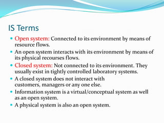 IS Terms
 Open system: Connected to its environment by means of
  resource flows.
 An open system interacts with its environment by means of
  its physical recourses flows.
 Closed system: Not connected to its environment. They
  usually exist in tightly controlled laboratory systems.
 A closed system does not interact with
  customers, managers or any one else.
 Information system is a virtual/conceptual system as well
  as an open system.
 A physical system is also an open system.
 