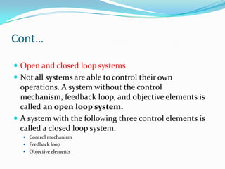 Cont…

 Open and closed loop systems
 Not all systems are able to control their own
  operations. A system without the control
  mechanism, feedback loop, and objective elements is
  called an open loop system.
 A system with the following three control elements is
  called a closed loop system.
   Control mechanism
   Feedback loop
   Objective elements
 