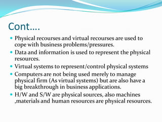 Cont….
 Physical recourses and virtual recourses are used to
    cope with business problems/pressures.
   Data and information is used to represent the physical
    resources.
   Virtual systems to represent/control physical systems
   Computers are not being used merely to manage
    physical firm (As virtual systems) but are also have a
    big breakthrough in business applications.
   H/W and S/W are physical sources, also machines
    ,materials and human resources are physical resources.
 
