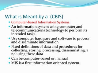 What is Meant by a (CBIS)
  Computer-based Information Systems
  An information system using computer and
   telecommunications technology to perform its
   intended tasks.
  Use computer hardware and software to process
   and disseminate information
  Fixed definitions of data and procedures for
   collecting, storing, processing, disseminating, a
   nd using these data
  Can be computer-based or manual
  MIS is a first information oriented system.
 