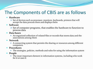 The Components of CBIS are as follows
 Hardware
    Set of devices such as processor, monitors, keyboards, printers that will
     accept the data process them and displays them
 Software
     Set of computer programs, that enables the hardware to function to
      process data
 Data bases
    An organized collection of related files or records that stores data and the
     associations among them
 Network
    A connecting system that permits the sharing or resources among different
     computers
 Procedures
    The strategies, policies, methods and rules for using the information system
 People
    The most important element in information systems, including who work
     for it or uses it
 
