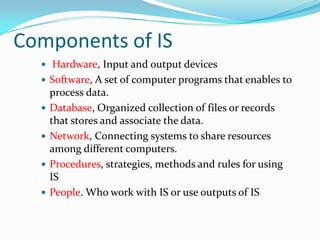 Components of IS
   Hardware, Input and output devices
   Software, A set of computer programs that enables to
      process data.
     Database, Organized collection of files or records
      that stores and associate the data.
     Network, Connecting systems to share resources
      among different computers.
     Procedures, strategies, methods and rules for using
      IS
     People. Who work with IS or use outputs of IS
 