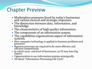 Chapter Preview
  Marketplace pressures faced by today’s businesses
     and various tactical and strategic responses.
    The distinction between data, information, and
     knowledge.
    The characteristics of high quality information.
    The components of an information system.
    The capabilities organizations aspect of information
     systems.
  How computer technology is applied to business problems and
     pressures.
    Business processes are required to be more effective and
     efficient competitively.
    In which areas and level of businesses, an IS may have big
     impact.
    Opportunities to use information systems strategically.
    All about “Information Processing Life Cycle”
 