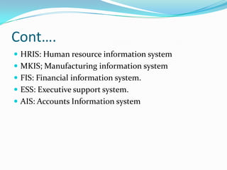 Cont….
 HRIS: Human resource information system
 MKIS; Manufacturing information system
 FIS: Financial information system.
 ESS: Executive support system.
 AIS: Accounts Information system
 