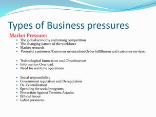 Types of Business pressures
Market Pressure:
    The global economy and strong competition
    The changing nature of the workforce
    Market research
    Powerful customers/Customer orientation/Order fulfillment and customer services..
Technology Pressures:
    Technological Innovation and Obsolescence
    Information Overload.
    Need for real time operations
Societal Pressure:
      Social responsibility
      Government regulation and Deregulation
      De-Centralization
      Spending for social programs
      Protection Against Terrorist Attacks.
      Ethical Issues
      Labor pressures.
 