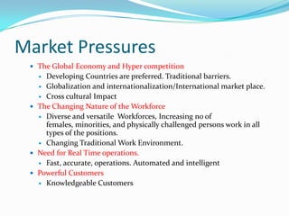 Market Pressures
  The Global Economy and Hyper competition
    Developing Countries are preferred. Traditional barriers.
    Globalization and internationalization/International market place.
    Cross cultural Impact
  The Changing Nature of the Workforce
    Diverse and versatile Workforces, Increasing no of
     females, minorities, and physically challenged persons work in all
     types of the positions.
    Changing Traditional Work Environment.
  Need for Real Time operations.
    Fast, accurate, operations. Automated and intelligent
  Powerful Customers
    Knowledgeable Customers
 