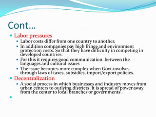 Cont…
 Labor pressures
   Labor costs differ from one country to another.
   In addition companies pay high fringe and environment
    protection costs. So that they have difficulty in competing in
    developed countries.
   For this it requires good communication ,between the
    languages and cultural issues
   The issue becomes more complex when Govt.involves
    through laws of taxes, subsidies, import/export policies.
 Decentralization
   A social process in which businesses and industry moves from
    urban centers to outlying districts .It is spread of power away
    from the center to local branches or governments .
 Digital Divide
 