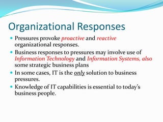 Organizational Responses
 Pressures provoke proactive and reactive
  organizational responses.
 Business responses to pressures may involve use of
  Information Technology and Information Systems, also
  some strategic business plans
 In some cases, IT is the only solution to business
  pressures.
 Knowledge of IT capabilities is essential to today’s
  business people.
 