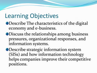 Learning Objectives
 Describe The characteristics of the digital
 economy and e-business.
 Discuss the relationships among business
 pressures, organizational responses, and
 information systems.
 Describe strategic information system
 (SISs) and how information technology
 helps companies improve their competitive
 positions.
 