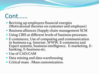 Cont……
 Reviving up employees financial energies
    (Motivational theories on customer and employee)
   Business alliances (Supply chain management SCM
   Using CBIS at different levels of business processes.
   E-commerce, Use of computing and communication
    in business e.g. Internet ,WWW, E-commerce and
    Expert systems, business intelligence, E-marketing, E-
    banking, E-business etc.
   Use of CAD/CAM
   Data mining and data warehousing
   Critical mass /Mass customization.
 