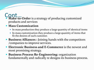 Cont… is a strategy of producing customized
 Make-to-Order
  products and services
 Mass Customization
    In mass production they produce a large quantity of identical items
    In mass customization they produce a large quantity of items that
     fit the desires of each customer.
 Business Alliances : Joining hands with the competitors
  /companies to improve services.
 Electronic Business and E-Commerce is the newest and
  most promising strategy.
 Business Process Re-Engineering: organization
  fundamentally and radically re designs its business process.
 