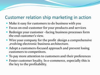 Customer relation ship marketing in action
 Make it easy for customers to do business with you
 Focus on end-customer for your products and services
 Redesign your customer –facing business processes form
    the end customer’s view.
   Wire your company for the profit :design a comprehensive
    ,evolving electronic business architecture.
   Adopt a customers-focused approach and prevent losing
    customers to competitors.
   To pay more attention to customers and their preferences
   Foster customer loyalty. In e-commerce, especially this is
    the key to the profitability.
 