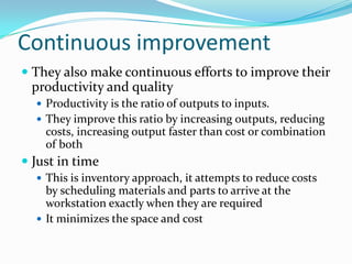 Continuous improvement
 They also make continuous efforts to improve their
 productivity and quality
   Productivity is the ratio of outputs to inputs.
   They improve this ratio by increasing outputs, reducing
    costs, increasing output faster than cost or combination
    of both
 Just in time
   This is inventory approach, it attempts to reduce costs
    by scheduling materials and parts to arrive at the
    workstation exactly when they are required
   It minimizes the space and cost
 