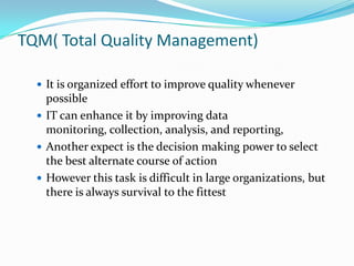 TQM( Total Quality Management)

   It is organized effort to improve quality whenever
    possible
   IT can enhance it by improving data
    monitoring, collection, analysis, and reporting,
   Another expect is the decision making power to select
    the best alternate course of action
   However this task is difficult in large organizations, but
    there is always survival to the fittest
 