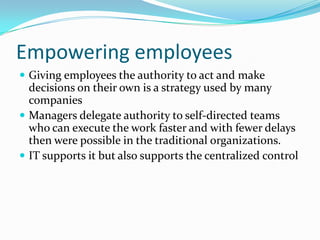 Empowering employees
 Giving employees the authority to act and make
  decisions on their own is a strategy used by many
  companies
 Managers delegate authority to self-directed teams
  who can execute the work faster and with fewer delays
  then were possible in the traditional organizations.
 IT supports it but also supports the centralized control
 