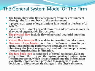 The General System Model Of The Firm
  The figure shows the flow of resources from the environment
     ,through the firm and back to the environment.
    It presents all types of organizations functional in the form of a
     system.
    It involves the flow of physical resources and virtual resources for
     all types of organizational structures.
    The physical flow include flow of personal ,material ,machine
     and money.
    Virtual flow involves flow of data, information and decisions.
    Firm control mechanism contribute the firm to control its own
     operations including performance standards to meet its
     objectives, the firms, management and information processing
     the transform data into information.
    The feed back loop is composed of virtual resources .Data are
     gathered from the firm and the environment and entered in to
     the firm processor, which is transformed into the information
     ,eventually information is provided to managers to make
     decisions to effect necessary changes in the physical system.
 