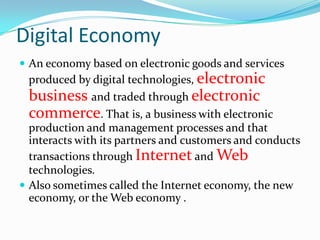 Digital Economy
 An economy based on electronic goods and services
  produced by digital technologies, electronic
  business and traded through electronic
  commerce. That is, a business with electronic
  production and management processes and that
  interacts with its partners and customers and conducts
  transactions through Internet and Web
  technologies.
 Also sometimes called the Internet economy, the new
  economy, or the Web economy .
 