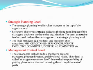  Strategic Planning Level
   The strategic planning level involves mangers at the top of the
    organizational
   hierarchy. The term strategic indicates the long-term impact of top
    managers decisions on the entire organization. The term executive
    is often used to describe a manager on the strategic planning level.
   Top level managers eg president, vice president chief
    executives, MD ,CIO,CKO,MEMBERS OF CORPORATE
    EXECUTIVE COMMITTEE, IS STEERING COMMITTEE etc.
 Management Control Level
   These managers include middle managers, regional
    managers, product directors, and divisional heads. Their level is
    called “management control level” due to their responsibility of
    putting plans into action and ensuring the accomplishment of
    goals.
 