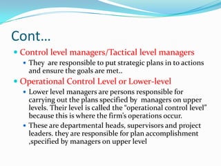 Cont…
 Control level managers/Tactical level managers
   They are responsible to put strategic plans in to actions
    and ensure the goals are met..
 Operational Control Level or Lower-level
   Lower level managers are persons responsible for
    carrying out the plans specified by managers on upper
    levels. Their level is called the “operational control level”
    because this is where the firm’s operations occur.
   These are departmental heads, supervisors and project
    leaders. they are responsible for plan accomplishment
    ,specified by managers on upper level
 