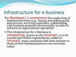 Infrastructure for e-business
 e-business/ e-commerce the conducting of
 business functions (e.g., buying and selling goods
 and services, servicing customers, collaborating
 with business partners) electronically, in order to
 enhance an organization’s operations.
 The infrastructure for e-business is network
 computing, known as the internet, or to its
 counter part within organizations, called an
 intranet, many companies link their intranet to
 those of their business partners over networks
 called extranets.
 