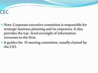 CEC

 Note :Corporate executive committee is responsible for
  strategic business planning and its responses. It also
  provides the top –level oversight of information
  recourses to the firm.
 It guides the IS steering committee, usually chaired by
  the CIO.
 