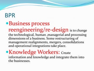 BPR
Business process
 reengineering/re-design is to change
 the technological, human ,managerial and processing
 dimensions of a business. Some restructuring of
 management realignments, mergers, consolidations
 and operational integrations take place.

Knowledge Workers: Create
 information and knowledge and integrate them into
 the businesses.
 