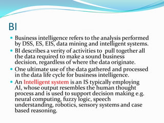 BI
 Business intelligence refers to the analysis performed
  by DSS, ES, EIS, data mining and intelligent systems.
 BI describes a verity of activities to pull together all
  the data required to make a sound business
  decision, regardless of where the data originate.
 One ultimate use of the data gathered and processed
  in the data life cycle for business intelligence.
 An Intelligent system is an IS typically employing
  AI, whose output resembles the human thought
  process and is used to support decision making e.g.
  neural computing, fuzzy logic, speech
  understanding, robotics, sensory systems and case
  based reasoning.
 