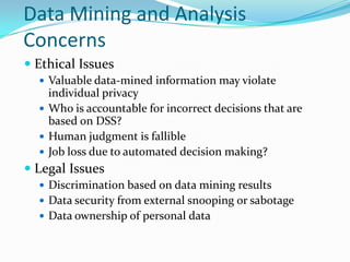 Data Mining and Analysis
Concerns
 Ethical Issues
   Valuable data-mined information may violate
    individual privacy
   Who is accountable for incorrect decisions that are
    based on DSS?
   Human judgment is fallible
   Job loss due to automated decision making?
 Legal Issues
   Discrimination based on data mining results
   Data security from external snooping or sabotage
   Data ownership of personal data
 