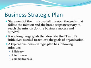 Business Strategic Plan
 Statement of the firms over all mission, the goals that
  follow the mission and the broad steps necessary to
  reach the mission ,for the business success and
  survival.
 It is a long range goals that describe the IT and IS
  initiatives needed to achieve the goals of organization.
 A typical business strategic plan has following
  missions
  • Efficiency
  • Effectiveness
  • Competitiveness.
 