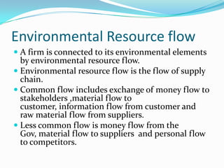 Environmental Resource flow
 A firm is connected to its environmental elements
  by environmental resource flow.
 Environmental resource flow is the flow of supply
  chain.
 Common flow includes exchange of money flow to
  stakeholders ,material flow to
  customer, information flow from customer and
  raw material flow from suppliers.
 Less common flow is money flow from the
  Gov, material flow to suppliers and personal flow
  to competitors.
 