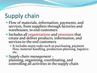 Supply chain
 Flow of materials, information, payments, and
  services, from suppliers through factories and
  warehouses, to end customers
 Includes all organizations and processes that
  create and deliver products, information, and
  services to the end customers
   It includes many tasks such as purchasing, payment
    flow, material handling, production planning, logistics
    etc.
 Supply chain management -
  planning, organizing, coordinating, and
  controlling all activities in the supply chain
 