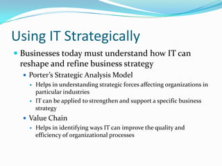 Using IT Strategically
 Businesses today must understand how IT can
  reshape and refine business strategy
   Porter’s Strategic Analysis Model
     Helps in understanding strategic forces affecting organizations in
      particular industries
     IT can be applied to strengthen and support a specific business
      strategy
   Value Chain
     Helps in identifying ways IT can improve the quality and
      efficiency of organizational processes
 
