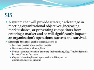 SIS
 A system that will provide strategic advantage in
  meeting organizational objectives ,increasing
  market shares, or preventing competitors from
  entering a market and so will significantly impact
  an organization’s operations, success and survival.
 Strategic Systems: enable organizations to
    Increase market share and/or profits.
    Better negotiate with suppliers
    Prevent competitors from entering their territory, E.g.. Tracker Systems
     in cars. Courier Services
    Organizations implement systems that will impact the
      operations, success, survival.
 