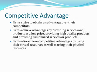 Competitive Advantage
  Firms strive to obtain an advantage over their
   competitors.
  Firms achieve advantages by providing services and
   products at a low price, providing high quality products
   and providing customized services or products.
  Firms also achieve competitive advantages by using
   their virtual resources as well as using their physical
   resources.
 