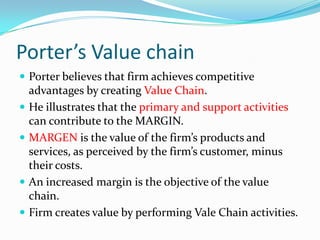 Porter’s Value chain
 Porter believes that firm achieves competitive
    advantages by creating Value Chain.
   He illustrates that the primary and support activities
    can contribute to the MARGIN.
   MARGEN is the value of the firm’s products and
    services, as perceived by the firm’s customer, minus
    their costs.
   An increased margin is the objective of the value
    chain.
   Firm creates value by performing Vale Chain activities.
 
