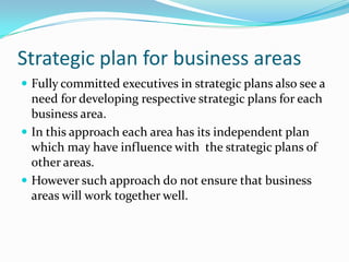 Strategic plan for business areas
 Fully committed executives in strategic plans also see a
  need for developing respective strategic plans for each
  business area.
 In this approach each area has its independent plan
  which may have influence with the strategic plans of
  other areas.
 However such approach do not ensure that business
  areas will work together well.
 
