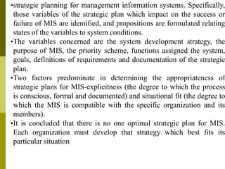 •strategic planning for management information systems. Specifically,
those variables of the strategic plan which impact on the success or
failure of MIS are identified, and propositions are formulated relating
states of the variables to system conditions.
•The variables concerned are the system development strategy, the
purpose of MIS, the priority scheme, functions assigned the system,
goals, definitions of requirements and documentation of the strategic
plan.
•Two factors predominate in determining the appropriateness of
strategic plans for MIS-explicitness (the degree to which the process
is conscious, formal and documented) and situational fit (the degree to
which the MIS is compatible with the specific organization and its
members).
•It is concluded that there is no one optimal strategic plan for MIS.
Each organization must develop that strategy which best fits its
particular situation
 