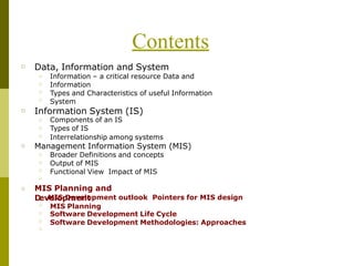 Contents
□ Data, Information and System
□
□
□
□
Information – a critical resource Data and
Information
Types and Characteristics of useful Information
System
□ Information System (IS)
Components of an IS
Types of IS
□
□
□ Interrelationship among systems
□ Management Information System (MIS)
□
□
□
□
Broader Definitions and concepts
Output of MIS
Functional View Impact of MIS
□
□
□
□
□
MIS Planning and
D
□
evM
eI
lo
Sp
D
m
ev
ee
n
lo
tpment outlook Pointers for MIS design
MIS Planning
Software Development Life Cycle
Software Development Methodologies: Approaches
 
