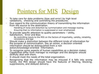 Pointers for MIS Design
□ To take care for data problems (bias and error) by high level
validations, checking and controlling the procedures.
Due regard to the communication theory of transmitting the information
from the source to the destination.
□
□
□
Handling of noise and distortion by summarization and message routing
Ensuring that no information is suppressed or over emphasized
□ To provide specific attention to quality parameters – Utility,
Satisfaction, Error and Bias
□ By controlling inputs to the MIS on the factors of impartiality, validity, reliability,
consistency and age
□ Should make a distinction between the different kinds of information for
the purpose of communication. Say an action, a decision oriented
information should be distinguished from a non
action/knowledge-oriented information.
To recognize some aspects of human capabilities as a decision maker.
Capabilities differ from manager to manager and the designer should
skillfully deal with them.
It should meet the needs of the total organization.
Recognizing that the information may be misused if it falls into wrong
hands, the MIS design should have the features of filtering, blocking,
suppressions, and delayed delivery.
□
□
□
 