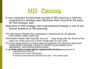 MIS Planning
A very important fundamental concept of MIS planning is that the
organization's strategic plan (Business Plan) should be the basis
for MIS strategic plan.
Alignment of MIS strategy with organizational strategy is one of the
central problems of MIS planning.
The Information Master Plan establishes a framework for all detailed
information system planning.
Information Master Plan typically has one long-range plan for three to five
years (or more) and one a short-range plan for one year.
The long-range portion provides general guidelines for direction and short-
range portion provides a basis for specific accountability as to
operational and financial performance.
In ge□
neI
rn
af
lo
,r
m
pla
at
ni
o
n
cos
ny
s
t
at
e
inm
sg
fo
oa
ul
s
r,
mo
b
aj
je
oc
rt
i
v
se
es
cta
in
od
nsa
:r
c
h
i
t
e
c
t
u
r
e(assessment of
organizational context);
Inventory of current capabilities;
Forecast of development affecting the plan; The specific plan.
□
□
□
 