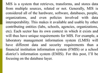 MIS is a system that retrieves, transforms, and stores data
from multiple sources, related or not. Generally, MIS is
considered all of the hardware, software, databases, people,
organizations, and even policies involved with data
interoperability. This makes it available and usable by other
contributing entities (labs, schools, agencies, organizations,
etc). Each sector has its own context in which it exists and
will thus have unique requirements for MIS. For example, a
laboratory management information system (LMIS) will
have different data and security requirements than a
financial institution information system (FMIS) or a school
district’s information system (EMIS). For this post, I’ll be
focusing on the database layer.
 
